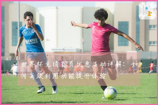 世界杯竞猜首页优惠活动详解：如何高效利用功能提升体验